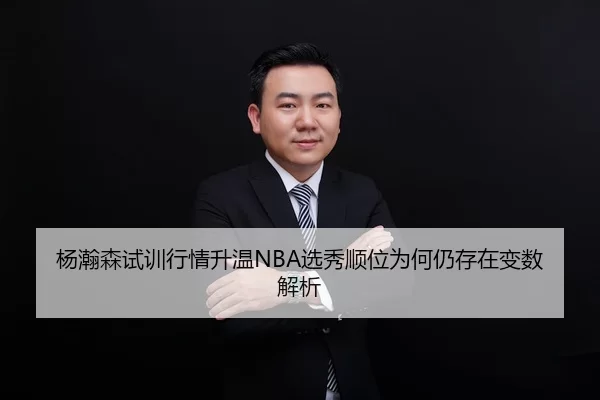 杨瀚森试训行情升温NBA选秀顺位为何仍存在变数解析