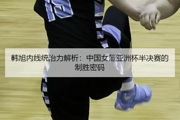 韩旭内线统治力解析：中国女篮亚洲杯半决赛的制胜密码