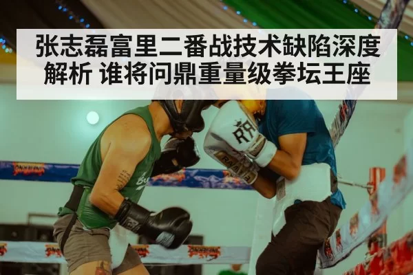 张志磊富里二番战技术缺陷深度解析 谁将问鼎重量级拳坛王座