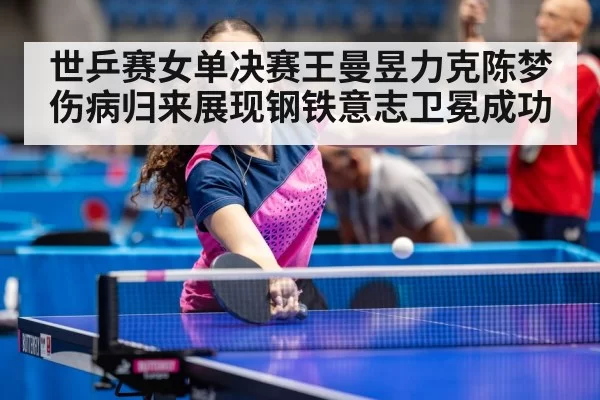 世乒赛女单决赛王曼昱力克陈梦伤病归来展现钢铁意志卫冕成功