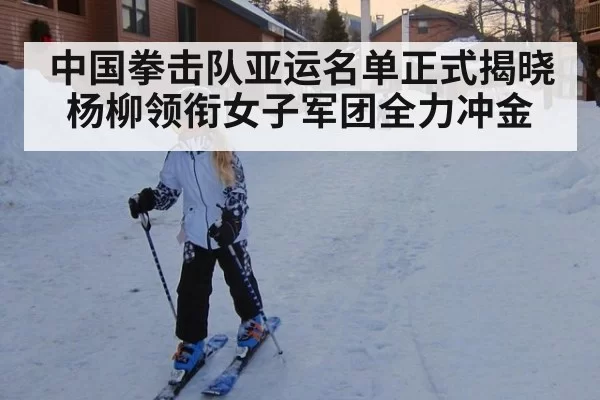 中国拳击队亚运名单正式揭晓 杨柳领衔女子军团全力冲金